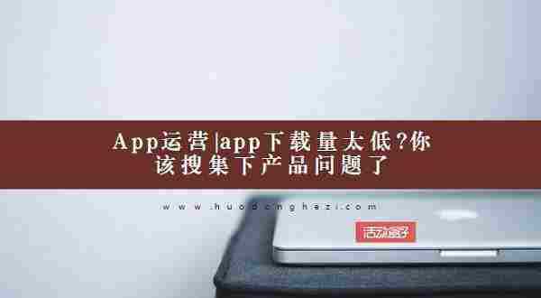 App运营：app下载量太低？你该搜集下产品问题了